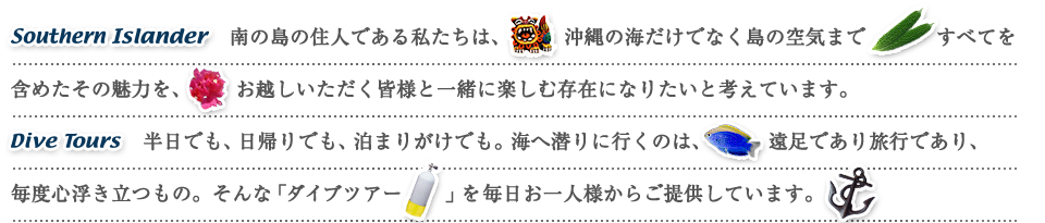 Southern Islander 南の島の住人である私たちは、沖縄の海だけでなく島の空気まですべてを含めたその魅力を、お越しいただく皆様と一緒に楽しむ存在になりたいと考えています。Dive Tours 半日でも、日帰りでも、泊まりがけでも。海へ潜りに行くのは、遠足であり旅行であり、毎度心浮き立つもの。そんな「ダイブツアー」を毎日お一人様からご提供しています。