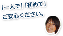 「一人で」「初めて」ご安心ください！