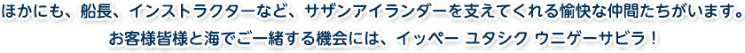 ほかにも、船長、インストラクターなど、サザンアイランダーを支えてくれる愉快な仲間たちがいます。お客様皆様と海でご一緒する機会には、イッペー ユタシク ウニゲーサビラ！